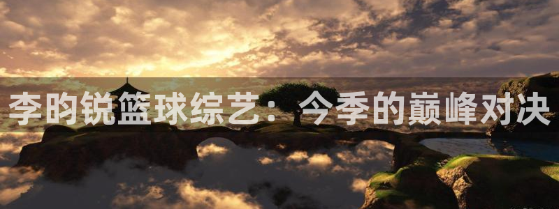 168全国开奖网登录：李昀锐篮球综艺：今季的巅峰对决